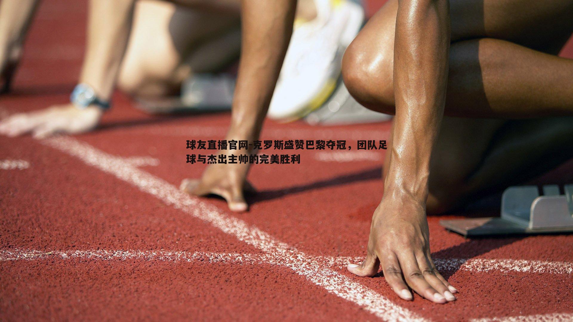 球友直播官网-克罗斯盛赞巴黎夺冠，团队足球与杰出主帅的完美胜利