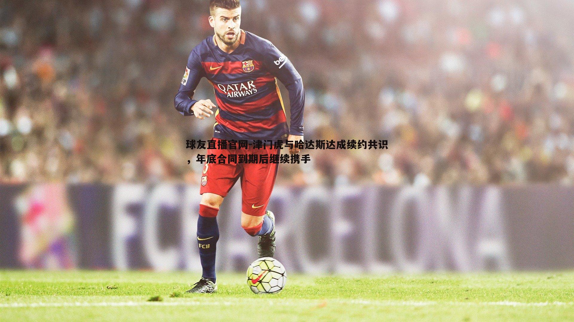 球友直播官网-津门虎与哈达斯达成续约共识，年底合同到期后继续携手