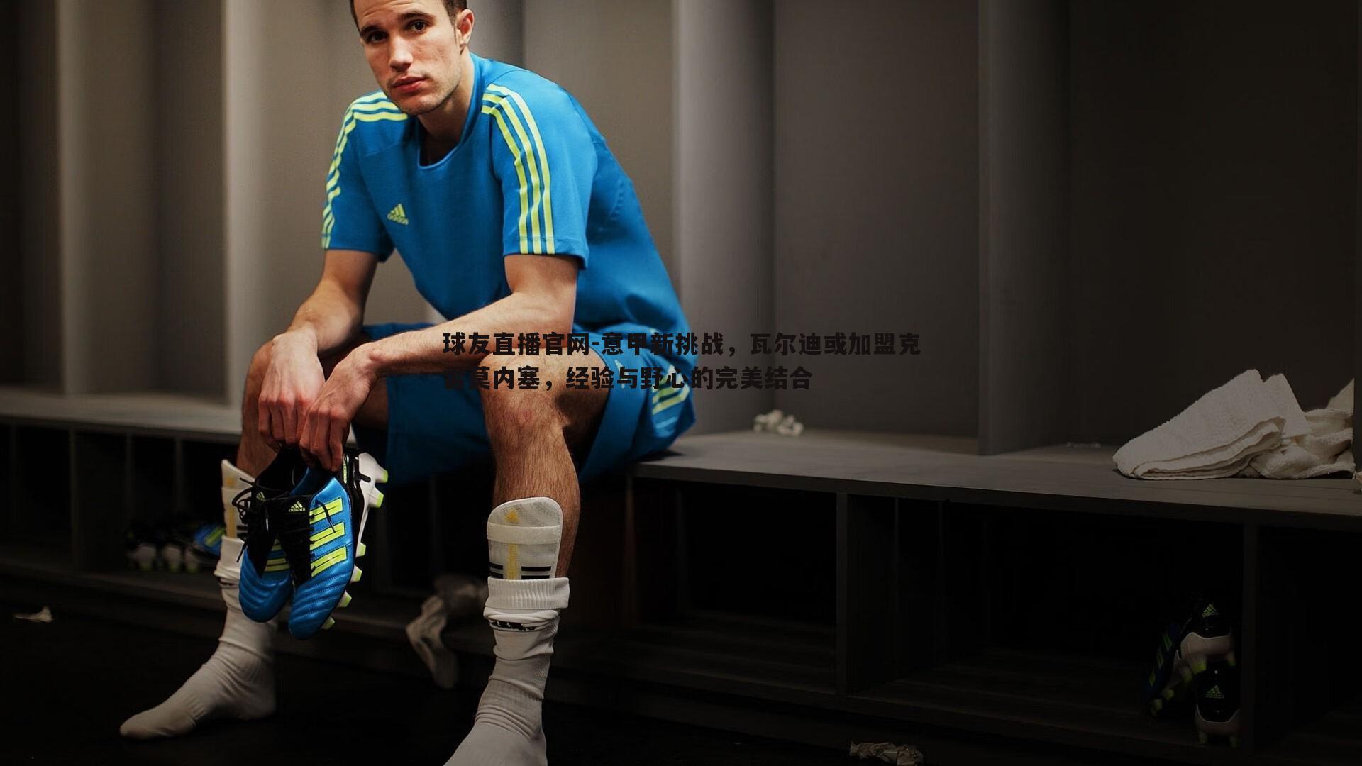 球友直播官网-意甲新挑战，瓦尔迪或加盟克雷莫内塞，经验与野心的完美结合