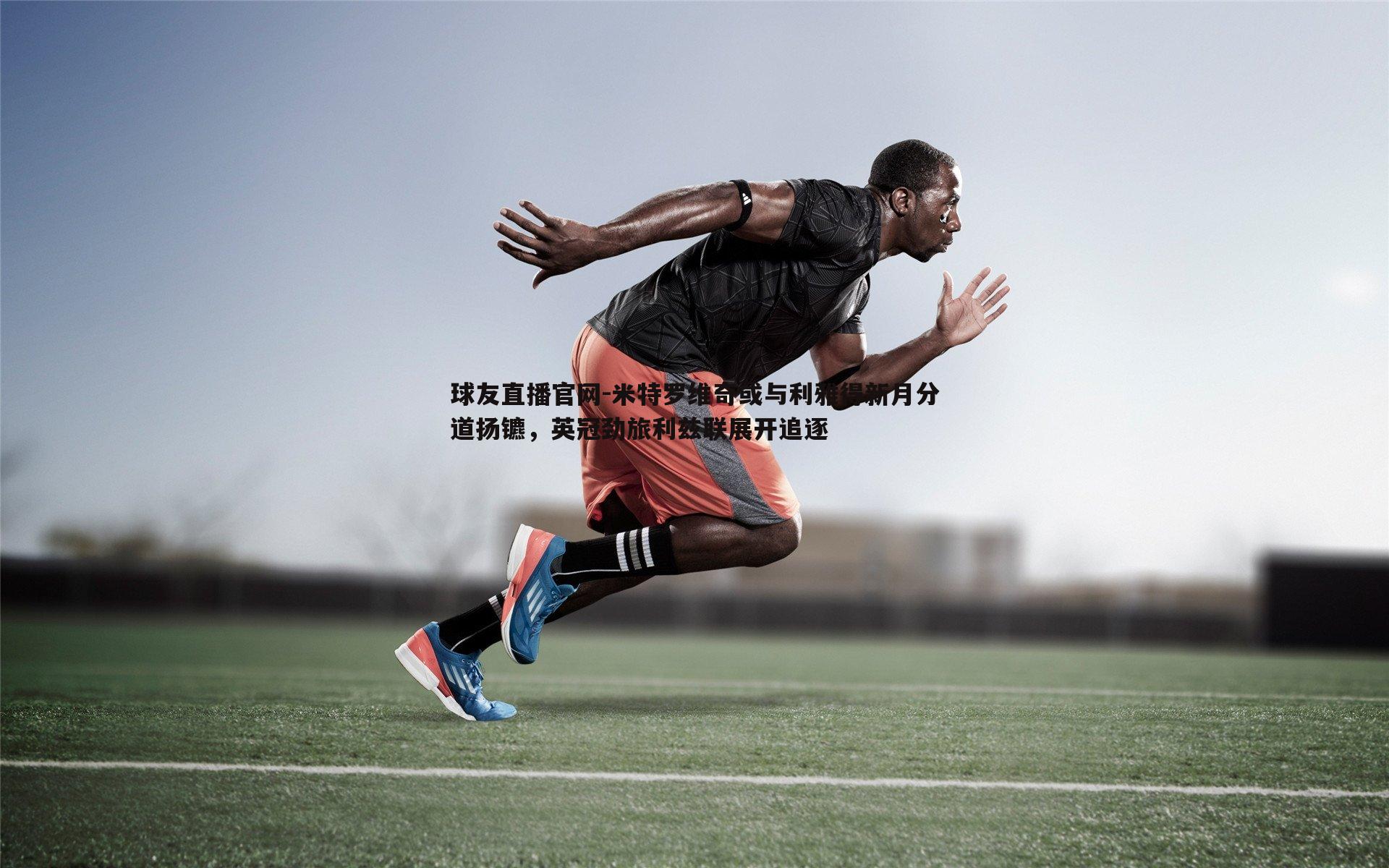 球友直播官网-米特罗维奇或与利雅得新月分道扬镳，英冠劲旅利兹联展开追逐