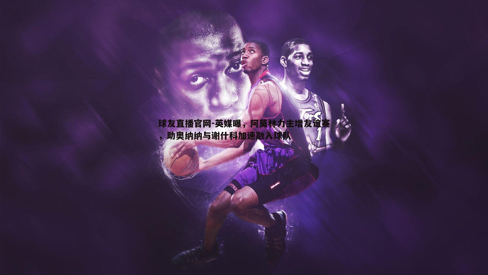 球友直播官网-英媒曝，阿莫林力主增友谊赛，助奥纳纳与谢什科加速融入球队